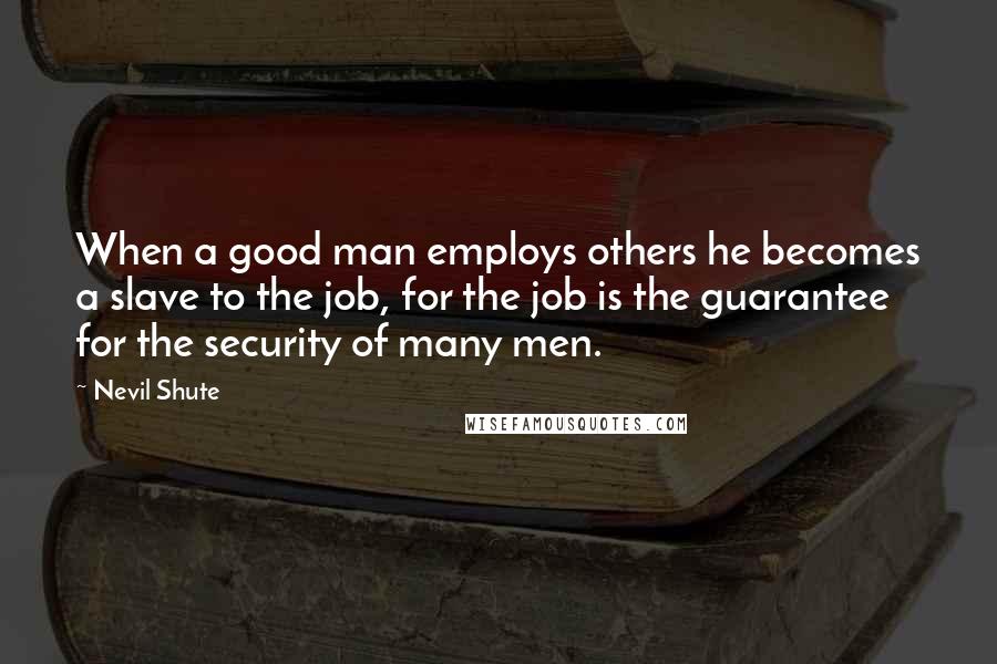 Nevil Shute Quotes: When a good man employs others he becomes a slave to the job, for the job is the guarantee for the security of many men.