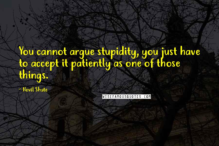 Nevil Shute Quotes: You cannot argue stupidity, you just have to accept it patiently as one of those things.