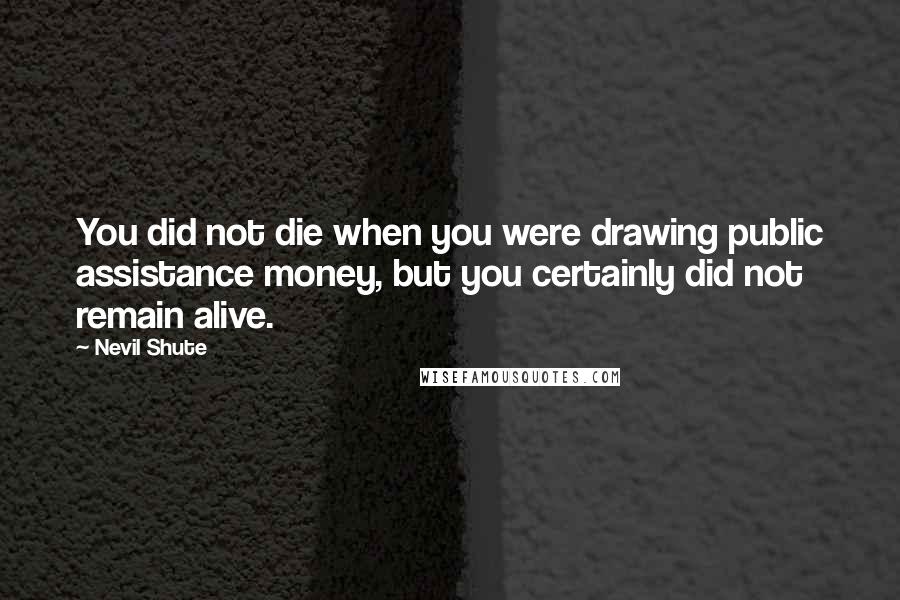 Nevil Shute Quotes: You did not die when you were drawing public assistance money, but you certainly did not remain alive.