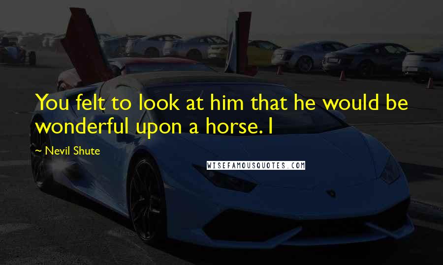 Nevil Shute Quotes: You felt to look at him that he would be wonderful upon a horse. I