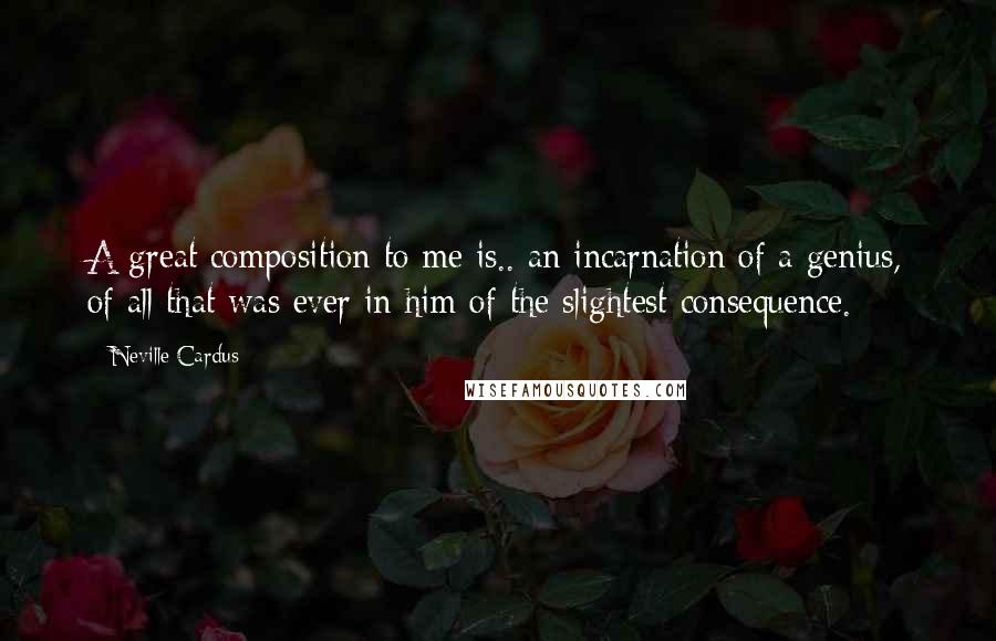 Neville Cardus Quotes: A great composition to me is.. an incarnation of a genius, of all that was ever in him of the slightest consequence.