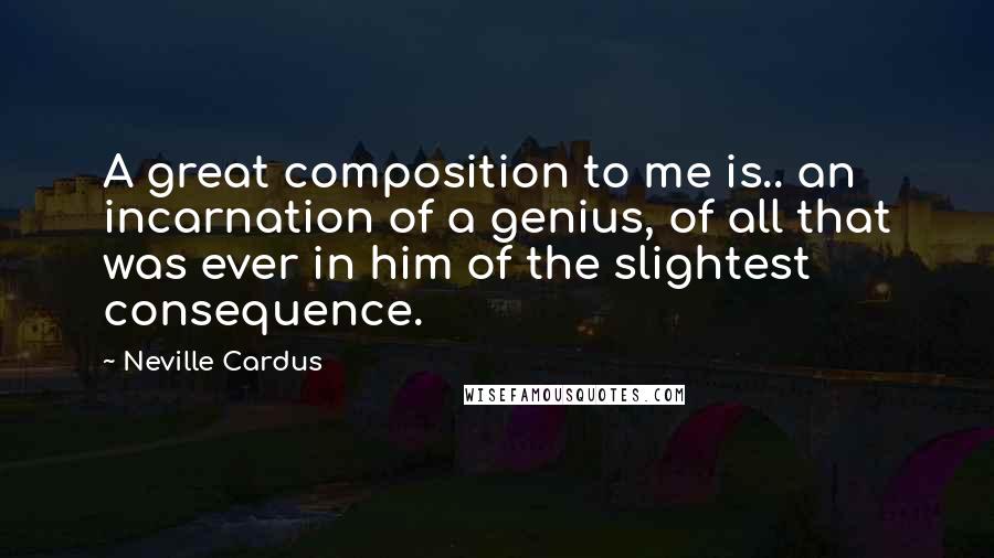 Neville Cardus Quotes: A great composition to me is.. an incarnation of a genius, of all that was ever in him of the slightest consequence.