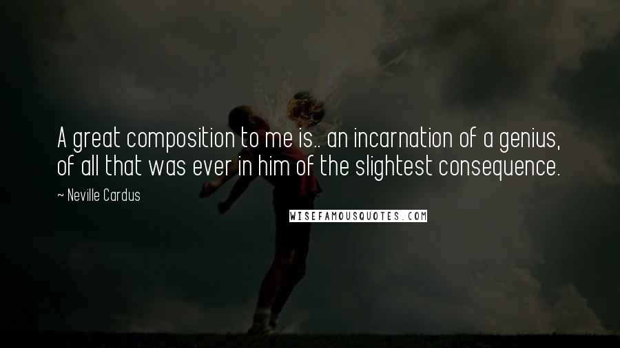 Neville Cardus Quotes: A great composition to me is.. an incarnation of a genius, of all that was ever in him of the slightest consequence.