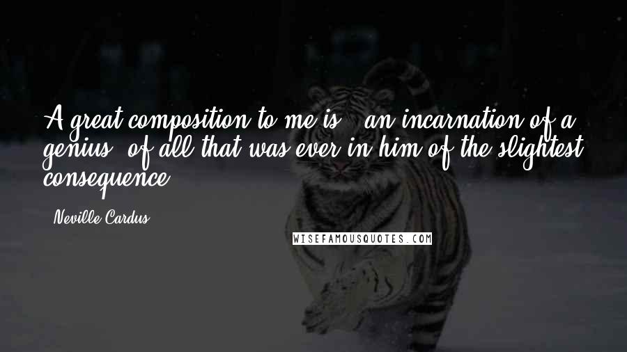 Neville Cardus Quotes: A great composition to me is.. an incarnation of a genius, of all that was ever in him of the slightest consequence.