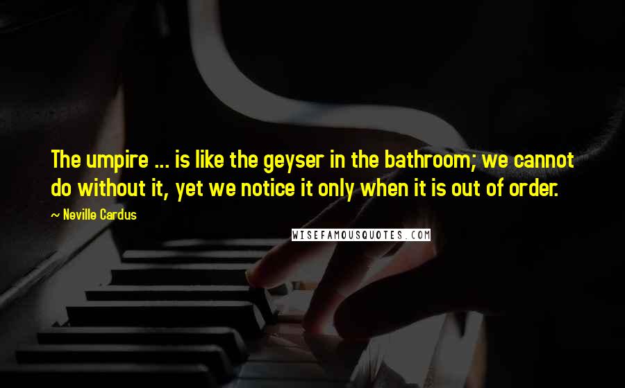 Neville Cardus Quotes: The umpire ... is like the geyser in the bathroom; we cannot do without it, yet we notice it only when it is out of order.