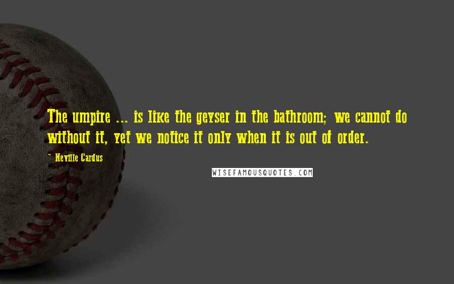 Neville Cardus Quotes: The umpire ... is like the geyser in the bathroom; we cannot do without it, yet we notice it only when it is out of order.