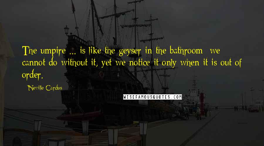 Neville Cardus Quotes: The umpire ... is like the geyser in the bathroom; we cannot do without it, yet we notice it only when it is out of order.