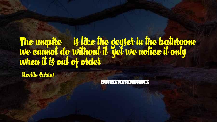 Neville Cardus Quotes: The umpire ... is like the geyser in the bathroom; we cannot do without it, yet we notice it only when it is out of order.