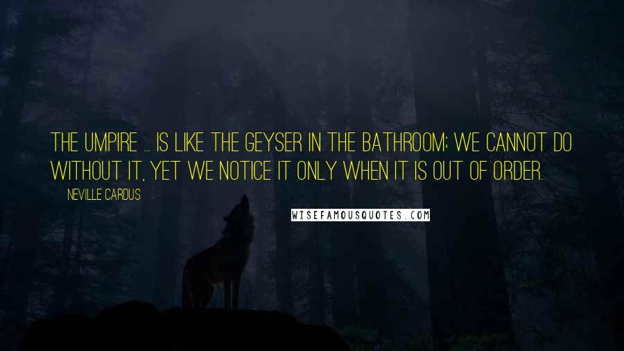 Neville Cardus Quotes: The umpire ... is like the geyser in the bathroom; we cannot do without it, yet we notice it only when it is out of order.