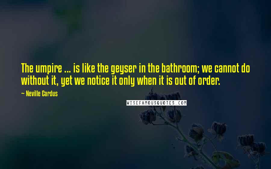 Neville Cardus Quotes: The umpire ... is like the geyser in the bathroom; we cannot do without it, yet we notice it only when it is out of order.