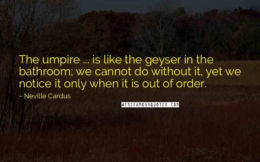 Neville Cardus Quotes: The umpire ... is like the geyser in the bathroom; we cannot do without it, yet we notice it only when it is out of order.