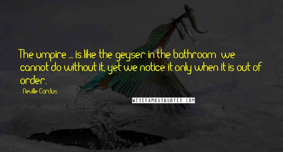 Neville Cardus Quotes: The umpire ... is like the geyser in the bathroom; we cannot do without it, yet we notice it only when it is out of order.