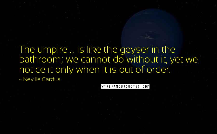 Neville Cardus Quotes: The umpire ... is like the geyser in the bathroom; we cannot do without it, yet we notice it only when it is out of order.