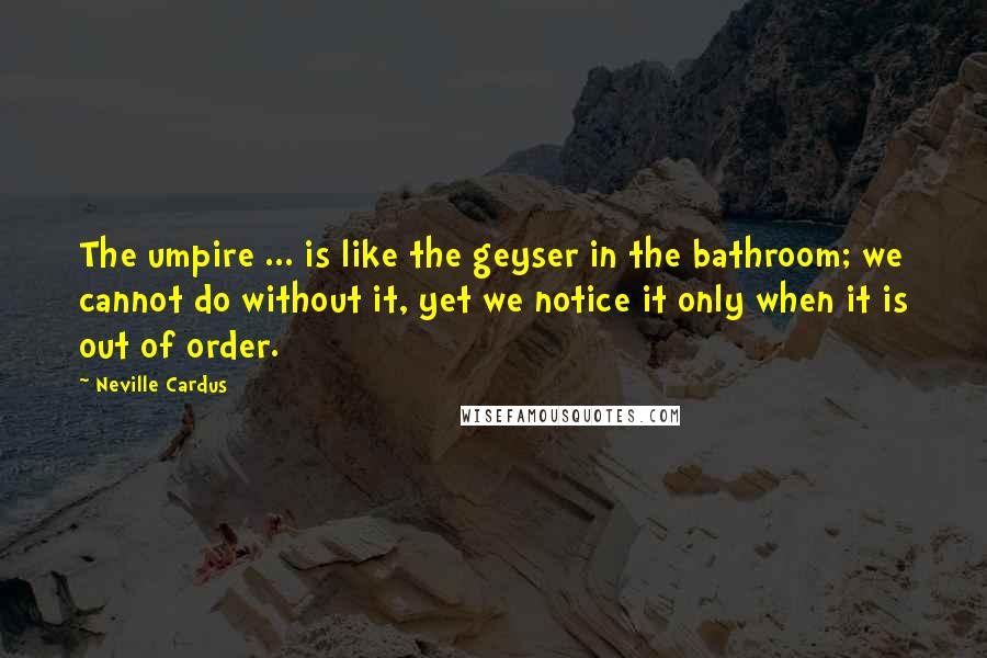 Neville Cardus Quotes: The umpire ... is like the geyser in the bathroom; we cannot do without it, yet we notice it only when it is out of order.