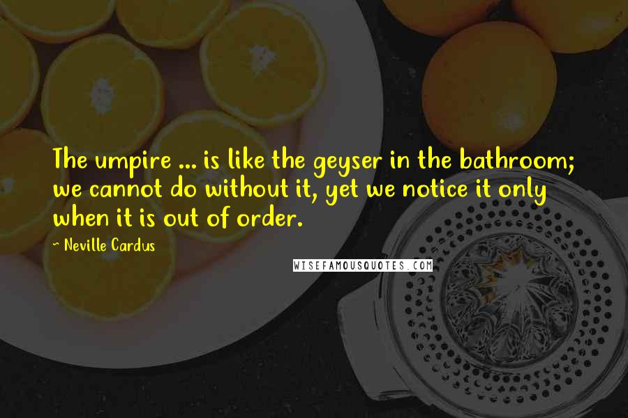 Neville Cardus Quotes: The umpire ... is like the geyser in the bathroom; we cannot do without it, yet we notice it only when it is out of order.