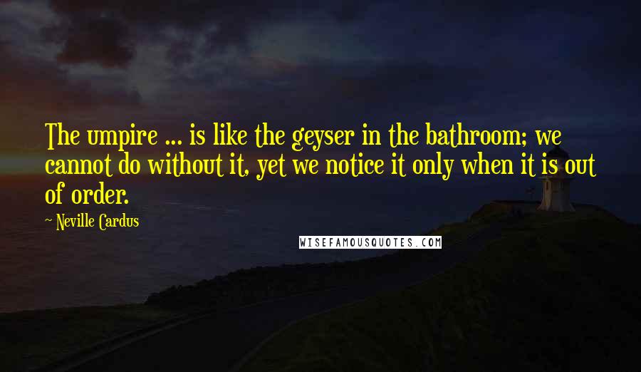 Neville Cardus Quotes: The umpire ... is like the geyser in the bathroom; we cannot do without it, yet we notice it only when it is out of order.