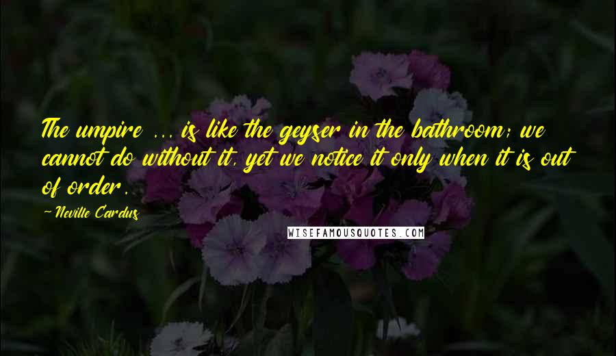 Neville Cardus Quotes: The umpire ... is like the geyser in the bathroom; we cannot do without it, yet we notice it only when it is out of order.