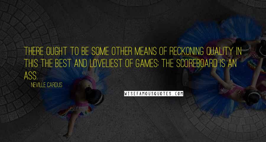 Neville Cardus Quotes: There ought to be some other means of reckoning quality in this the best and loveliest of games; the scoreboard is an ass.