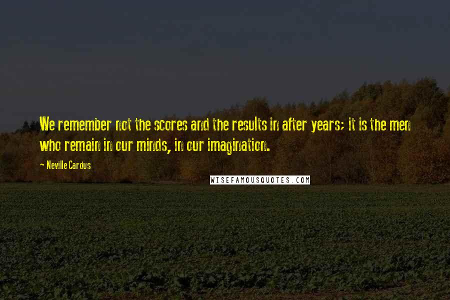 Neville Cardus Quotes: We remember not the scores and the results in after years; it is the men who remain in our minds, in our imagination.