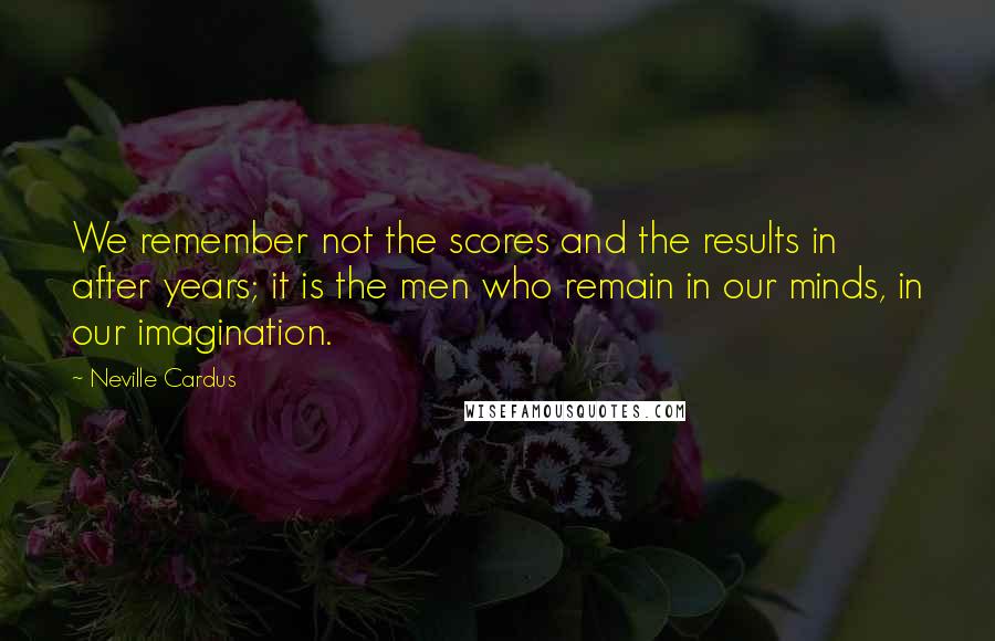 Neville Cardus Quotes: We remember not the scores and the results in after years; it is the men who remain in our minds, in our imagination.