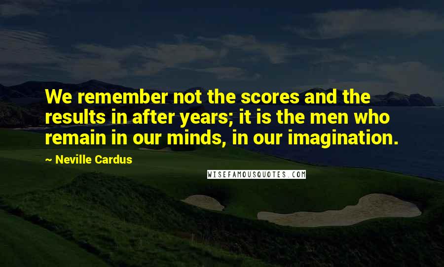 Neville Cardus Quotes: We remember not the scores and the results in after years; it is the men who remain in our minds, in our imagination.