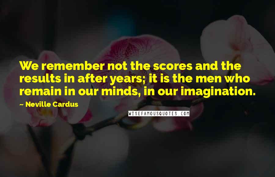 Neville Cardus Quotes: We remember not the scores and the results in after years; it is the men who remain in our minds, in our imagination.