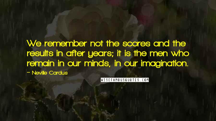 Neville Cardus Quotes: We remember not the scores and the results in after years; it is the men who remain in our minds, in our imagination.