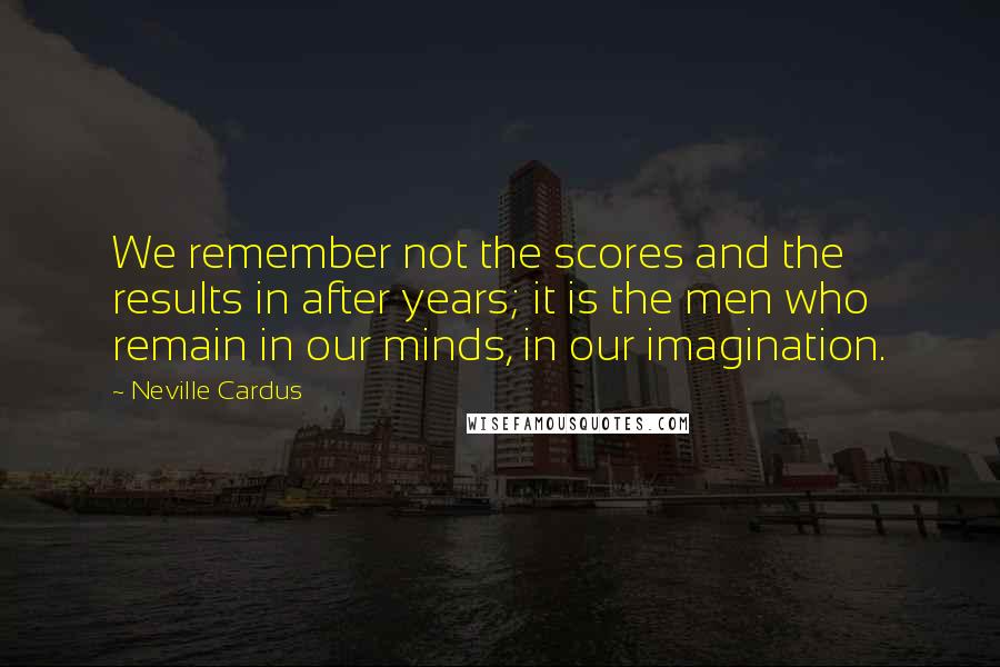 Neville Cardus Quotes: We remember not the scores and the results in after years; it is the men who remain in our minds, in our imagination.