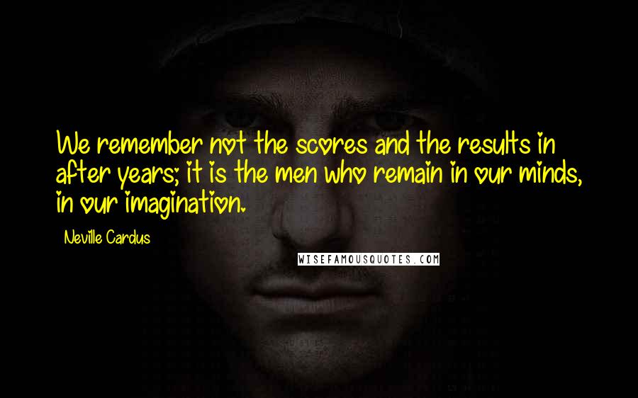 Neville Cardus Quotes: We remember not the scores and the results in after years; it is the men who remain in our minds, in our imagination.