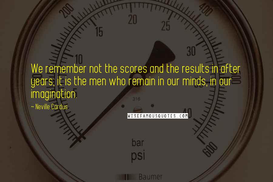 Neville Cardus Quotes: We remember not the scores and the results in after years; it is the men who remain in our minds, in our imagination.