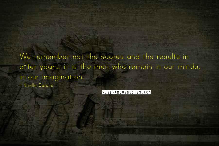 Neville Cardus Quotes: We remember not the scores and the results in after years; it is the men who remain in our minds, in our imagination.