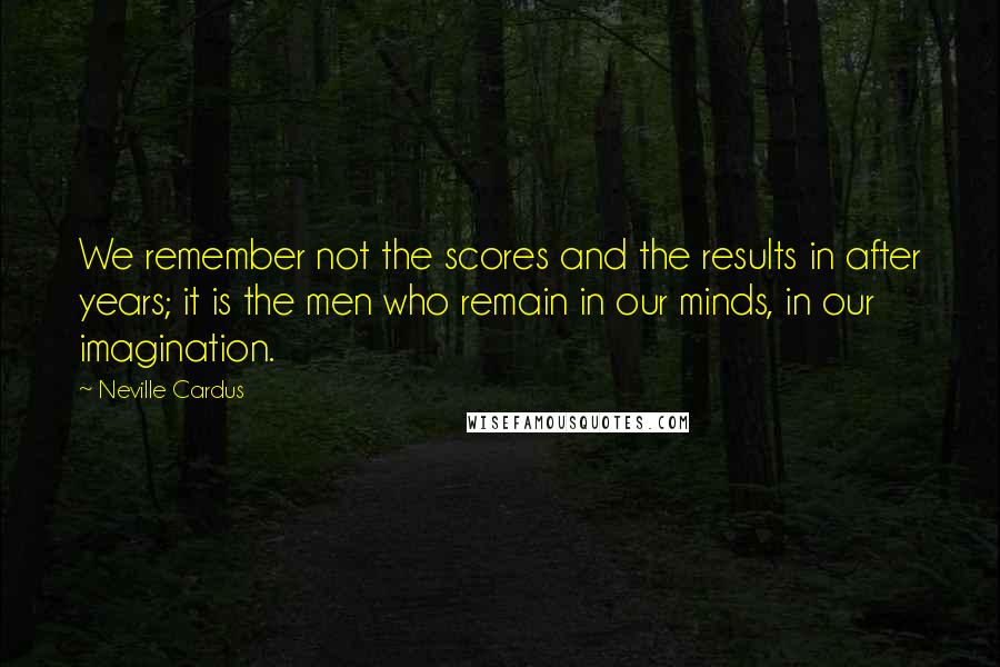 Neville Cardus Quotes: We remember not the scores and the results in after years; it is the men who remain in our minds, in our imagination.