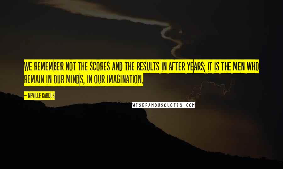 Neville Cardus Quotes: We remember not the scores and the results in after years; it is the men who remain in our minds, in our imagination.