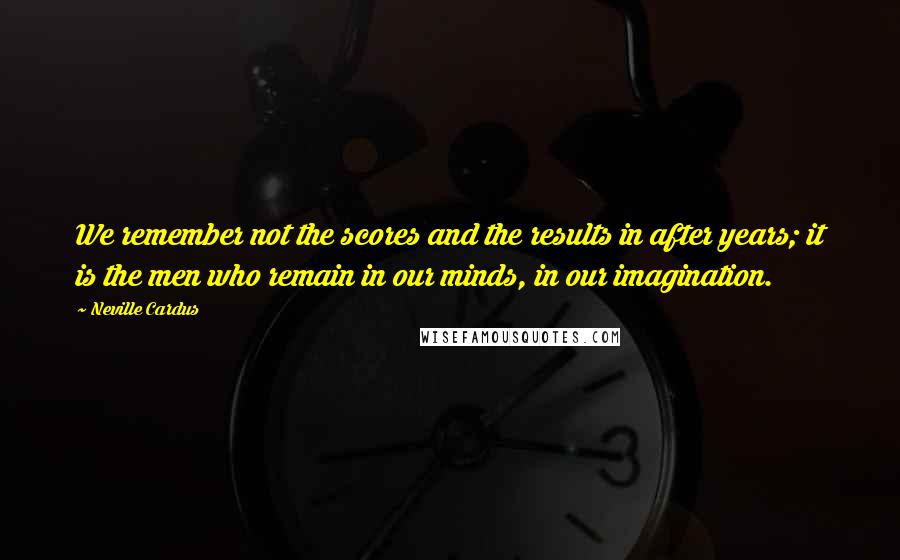 Neville Cardus Quotes: We remember not the scores and the results in after years; it is the men who remain in our minds, in our imagination.