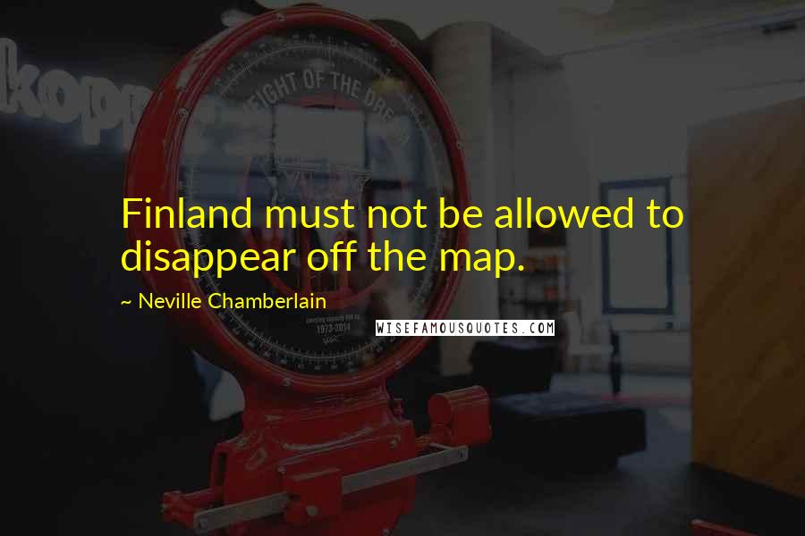 Neville Chamberlain Quotes: Finland must not be allowed to disappear off the map.