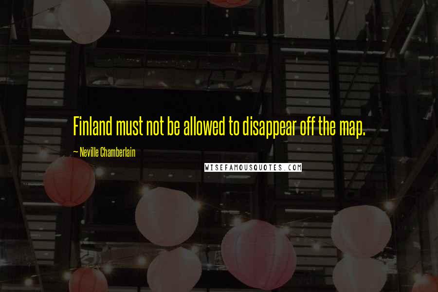 Neville Chamberlain Quotes: Finland must not be allowed to disappear off the map.