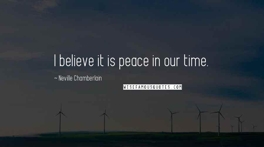 Neville Chamberlain Quotes: I believe it is peace in our time.