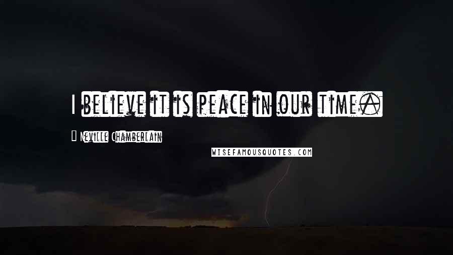 Neville Chamberlain Quotes: I believe it is peace in our time.