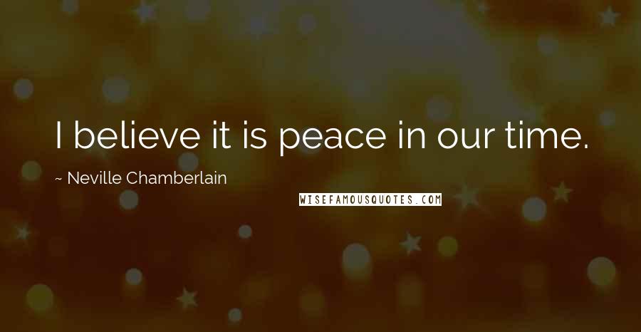 Neville Chamberlain Quotes: I believe it is peace in our time.