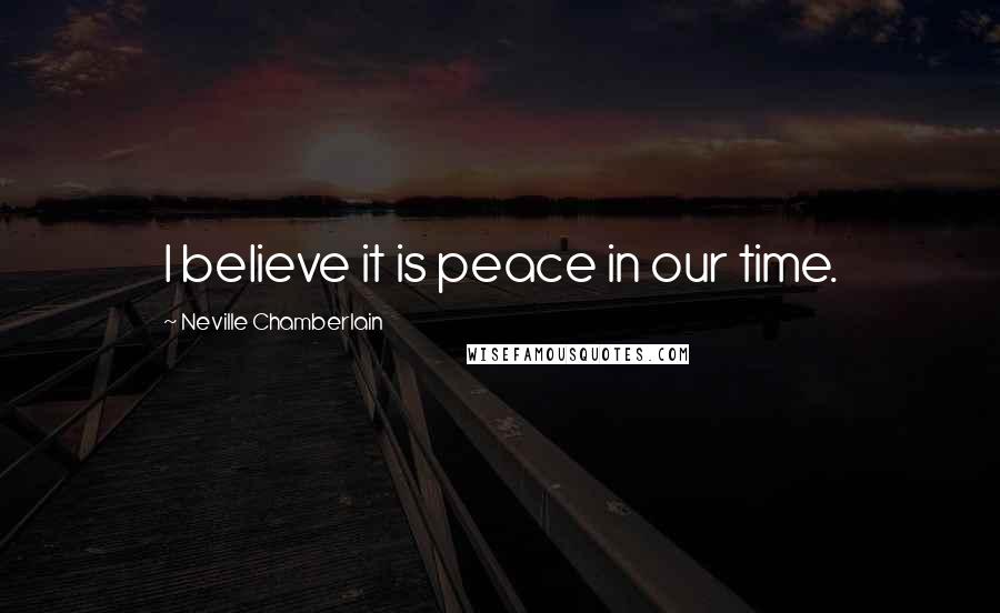 Neville Chamberlain Quotes: I believe it is peace in our time.