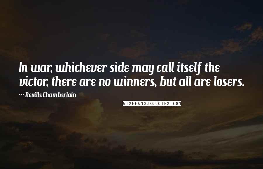 Neville Chamberlain Quotes: In war, whichever side may call itself the victor, there are no winners, but all are losers.