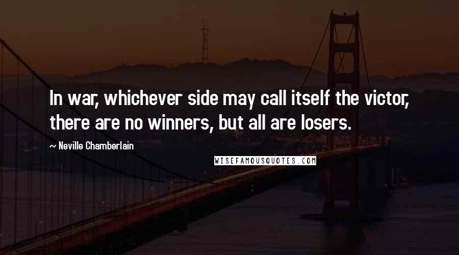 Neville Chamberlain Quotes: In war, whichever side may call itself the victor, there are no winners, but all are losers.