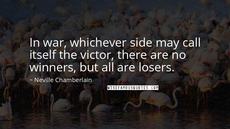 Neville Chamberlain Quotes: In war, whichever side may call itself the victor, there are no winners, but all are losers.