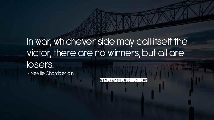 Neville Chamberlain Quotes: In war, whichever side may call itself the victor, there are no winners, but all are losers.