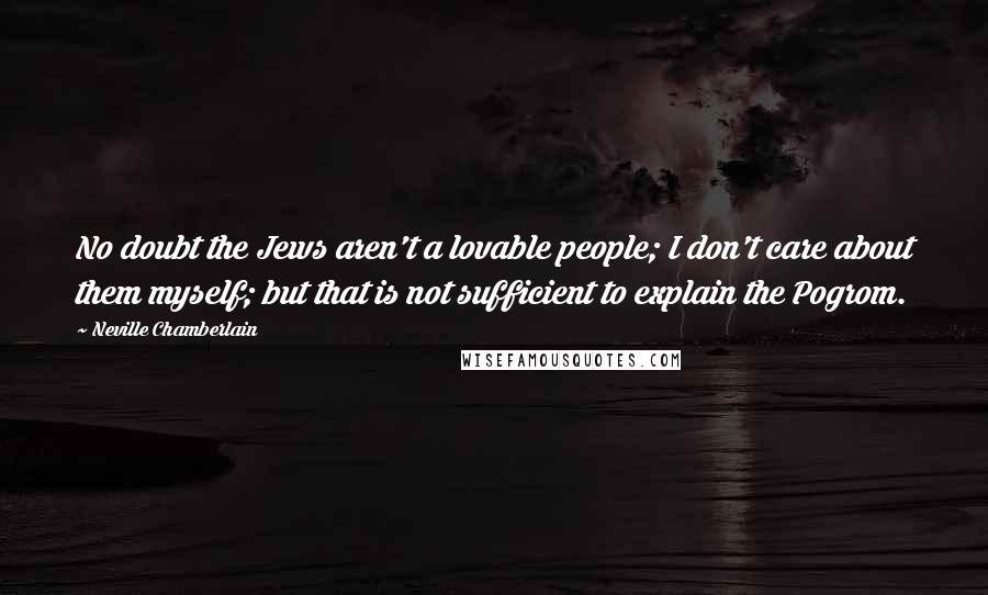 Neville Chamberlain Quotes: No doubt the Jews aren't a lovable people; I don't care about them myself; but that is not sufficient to explain the Pogrom.