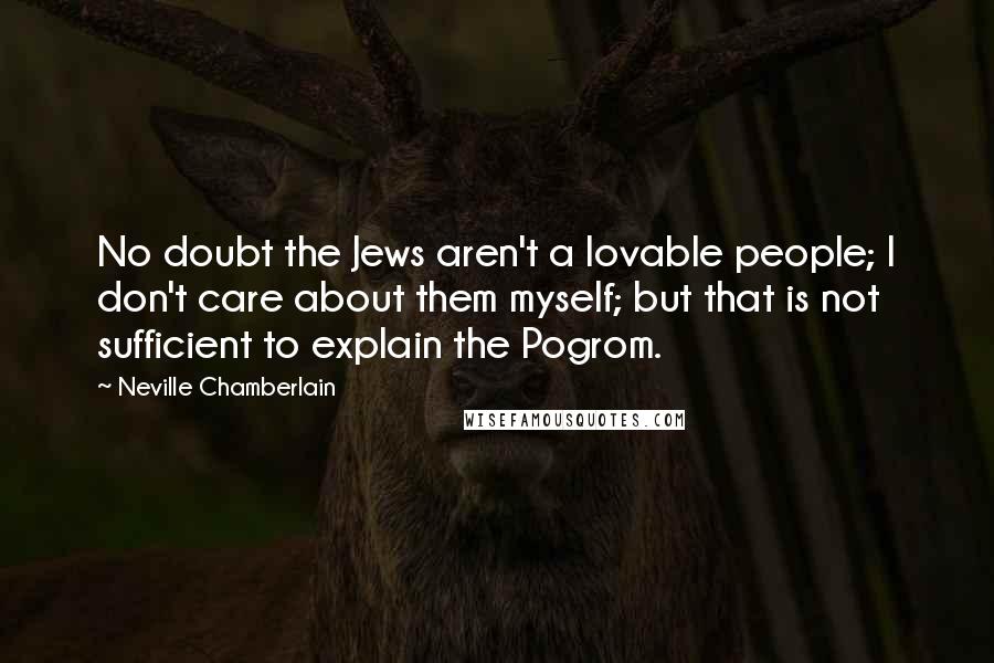 Neville Chamberlain Quotes: No doubt the Jews aren't a lovable people; I don't care about them myself; but that is not sufficient to explain the Pogrom.