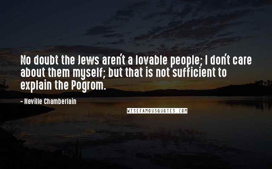 Neville Chamberlain Quotes: No doubt the Jews aren't a lovable people; I don't care about them myself; but that is not sufficient to explain the Pogrom.