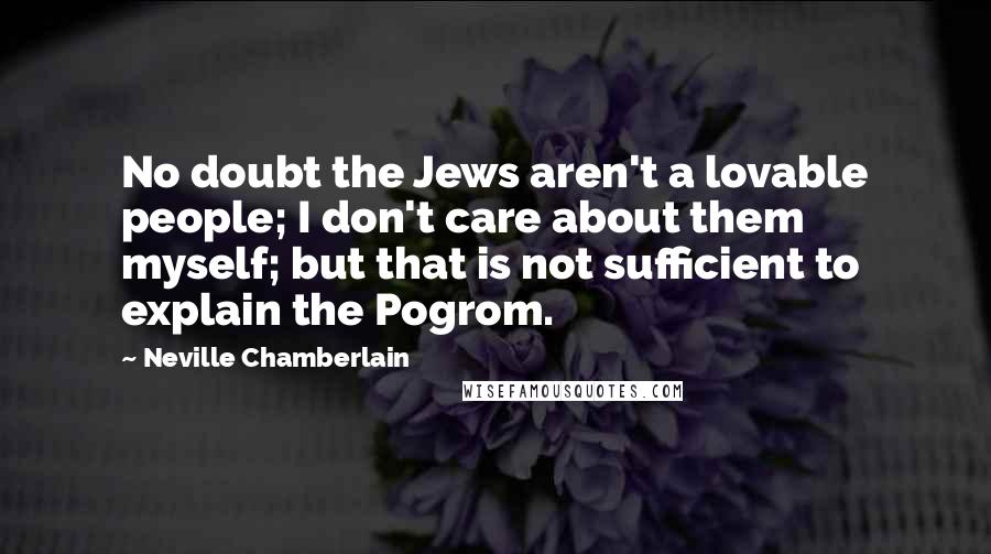 Neville Chamberlain Quotes: No doubt the Jews aren't a lovable people; I don't care about them myself; but that is not sufficient to explain the Pogrom.