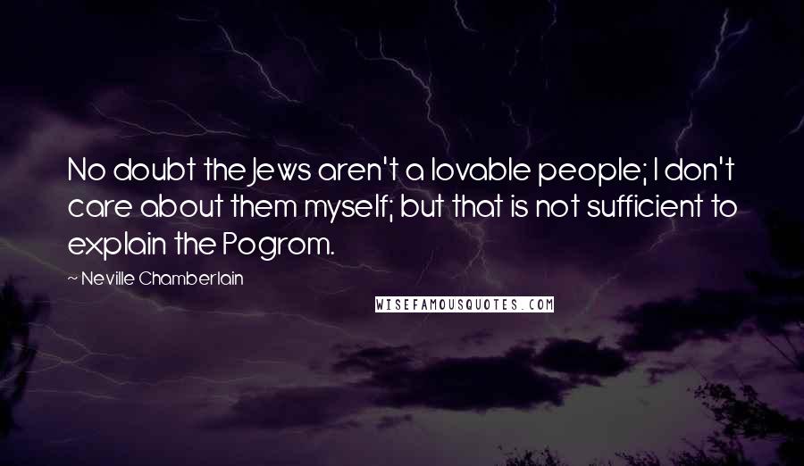 Neville Chamberlain Quotes: No doubt the Jews aren't a lovable people; I don't care about them myself; but that is not sufficient to explain the Pogrom.