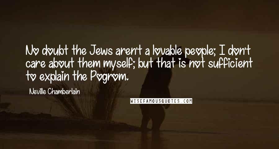 Neville Chamberlain Quotes: No doubt the Jews aren't a lovable people; I don't care about them myself; but that is not sufficient to explain the Pogrom.